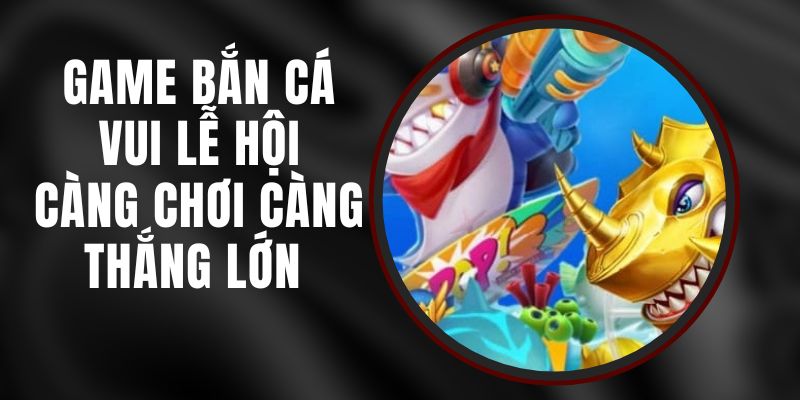 Game Bắn Cá Vui Lễ Hội - Càng Chơi Càng Thắng Lớn